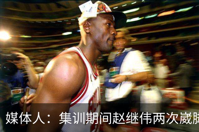 媒体人：集训期间赵继伟两次崴脚 大秋三宁李弘权高诗岩也都带伤